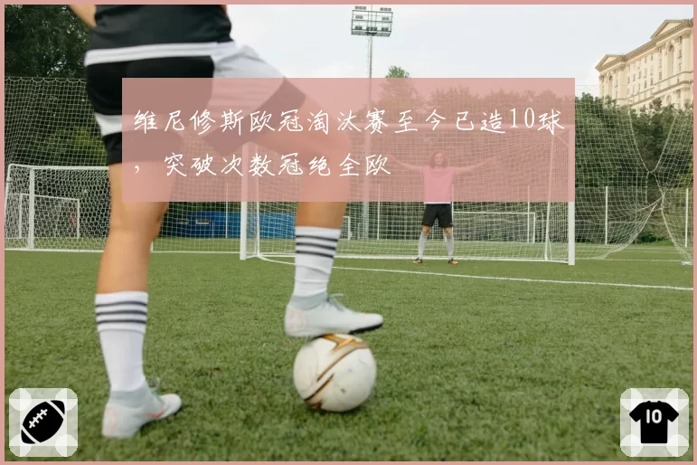 维尼修斯欧冠淘汰赛至今已造10球,突破次数冠绝全欧