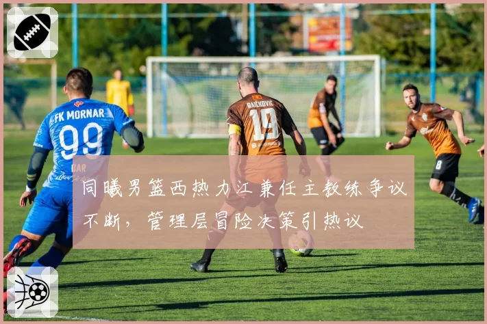 同曦男篮西热力江兼任主教练争议不断，管理层冒险决策引热议
