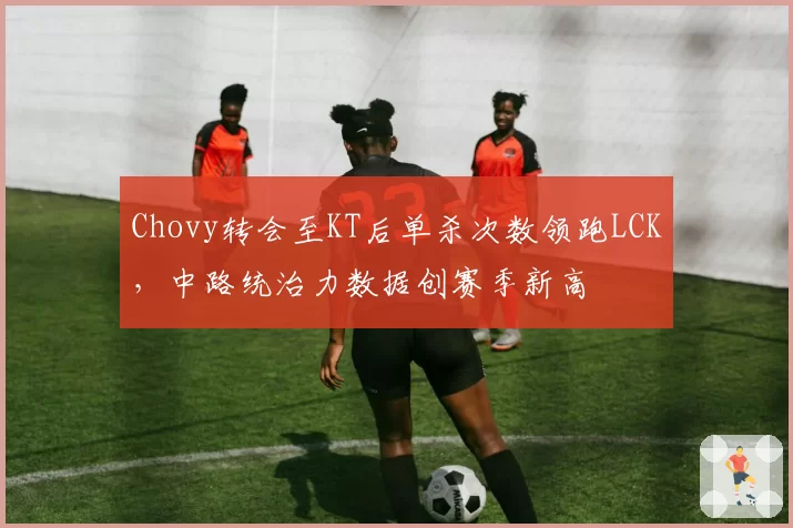 Chovy转会至KT后单杀次数领跑LCK,中路统治力数据创赛季新高