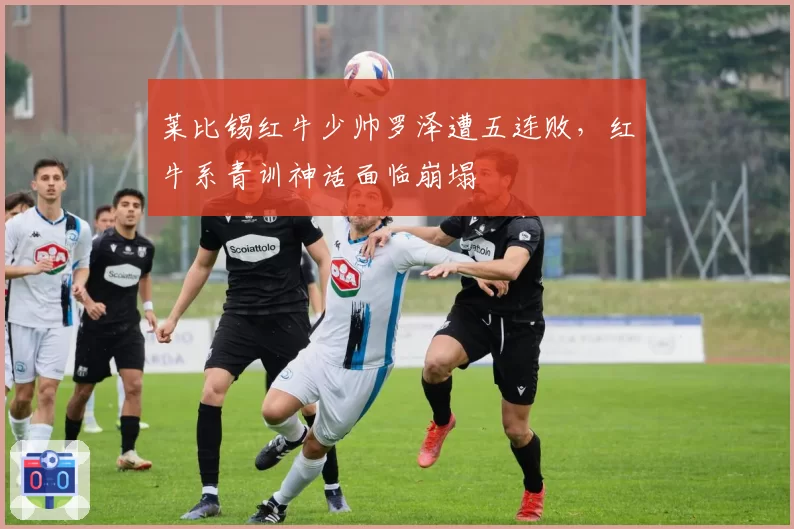 莱比锡红牛少帅罗泽遭五连败，红牛系青训神话面临崩塌