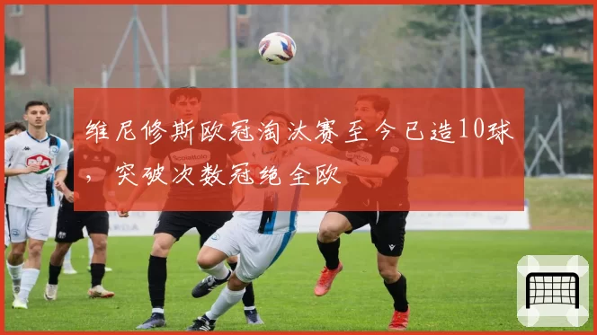 维尼修斯欧冠淘汰赛至今已造10球,突破次数冠绝全欧
