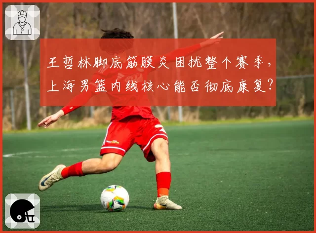 王哲林脚底筋膜炎困扰整个赛季,上海男篮内线核心能否彻底康复?