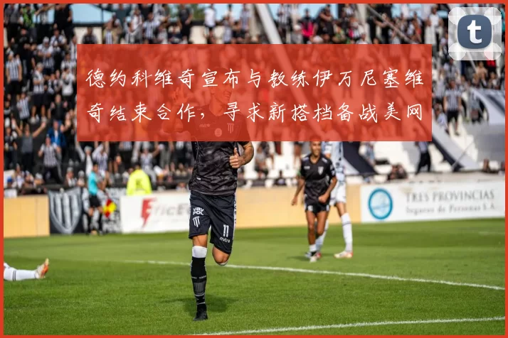德约科维奇宣布与教练伊万尼塞维奇结束合作,寻求新搭档备战美网