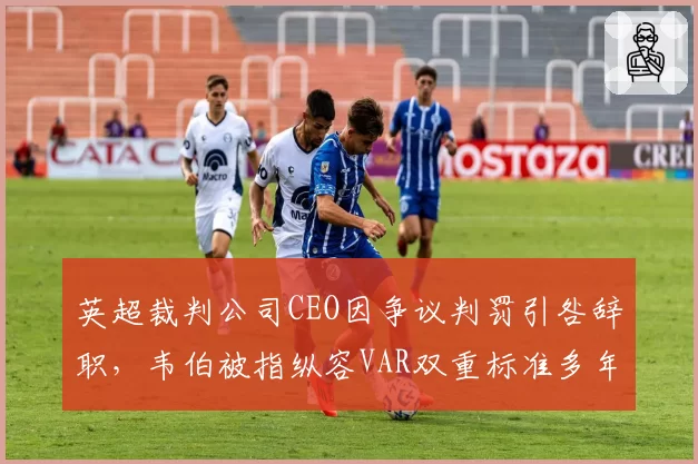 英超裁判公司CEO因争议判罚引咎辞职,韦伯被指纵容VAR双重标准多年