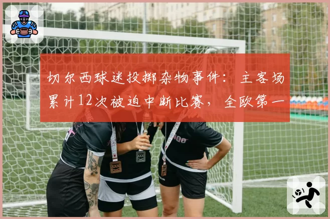 切尔西球迷投掷杂物事件：主客场累计12次被迫中断比赛，全欧第一