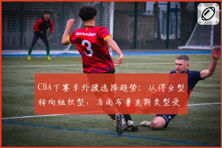 CBA下赛季外援选择趋势:从得分型转向组织型,马尚布鲁克斯类型受追捧