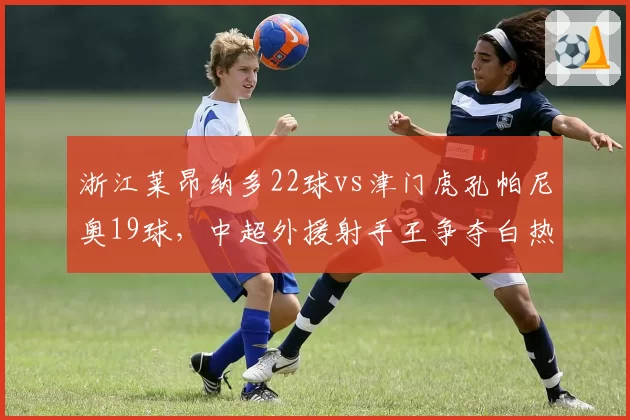 浙江莱昂纳多22球vs津门虎孔帕尼奥19球，中超外援射手王争夺白热化