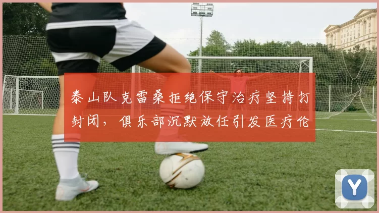 泰山队克雷桑拒绝保守治疗坚持打封闭，俱乐部沉默放任引发医疗伦理争议__br_