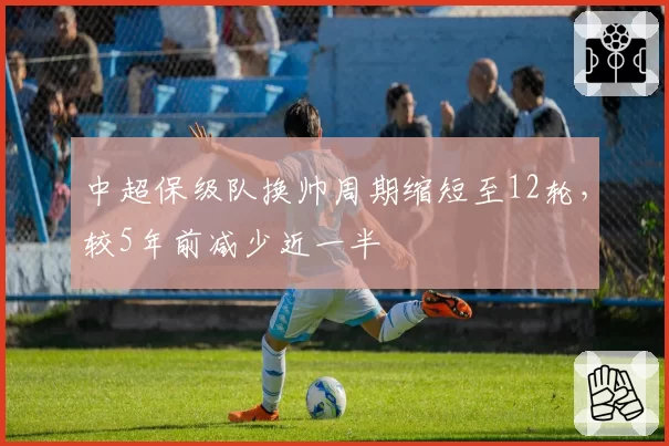 中超保级队换帅周期缩短至12轮，较5年前减少近一半