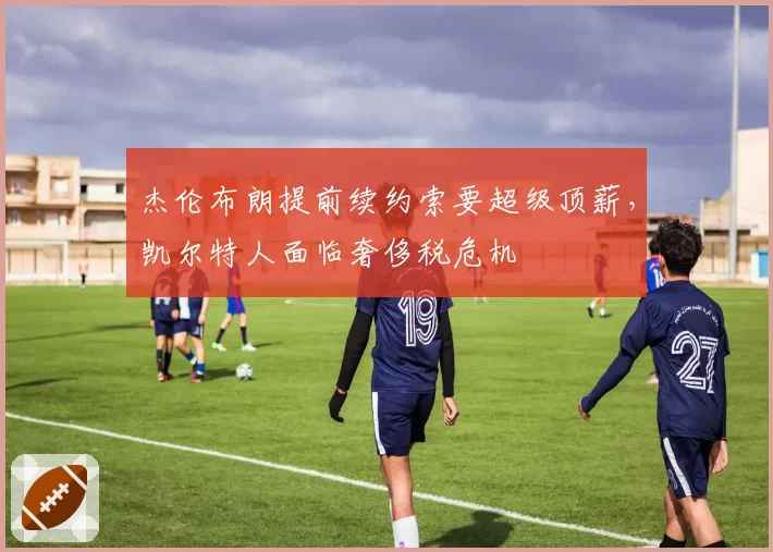 杰伦布朗提前续约索要超级顶薪,凯尔特人面临奢侈税危机