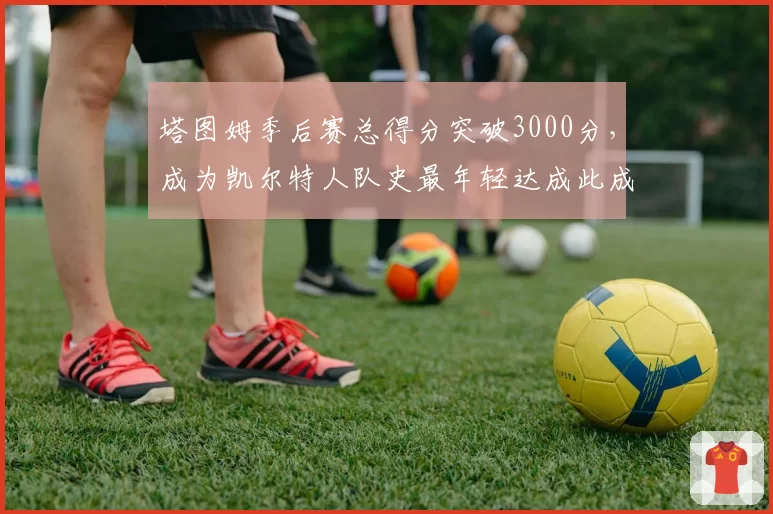 塔图姆季后赛总得分突破3000分，成为凯尔特人队史最年轻达成此成就的球员