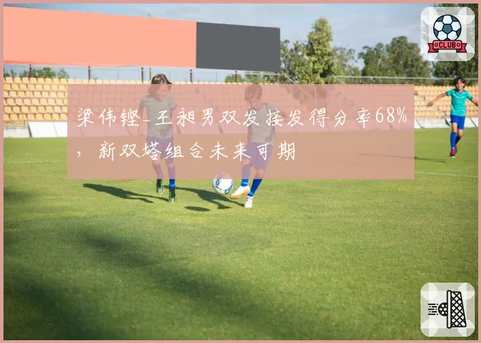 梁伟铿_王昶男双发接发得分率68%,新双塔组合未来可期