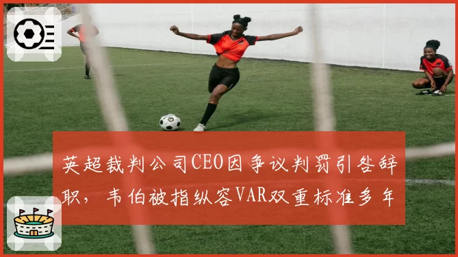 英超裁判公司CEO因争议判罚引咎辞职,韦伯被指纵容VAR双重标准多年