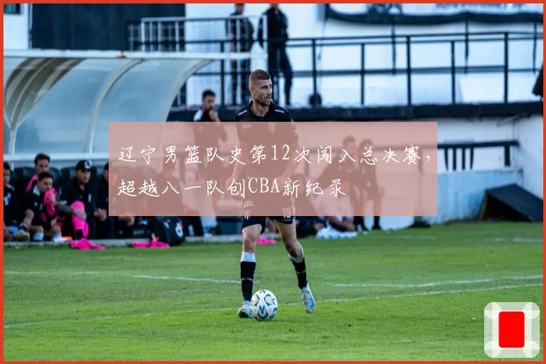 辽宁男篮队史第12次闯入总决赛，超越八一队创CBA新纪录