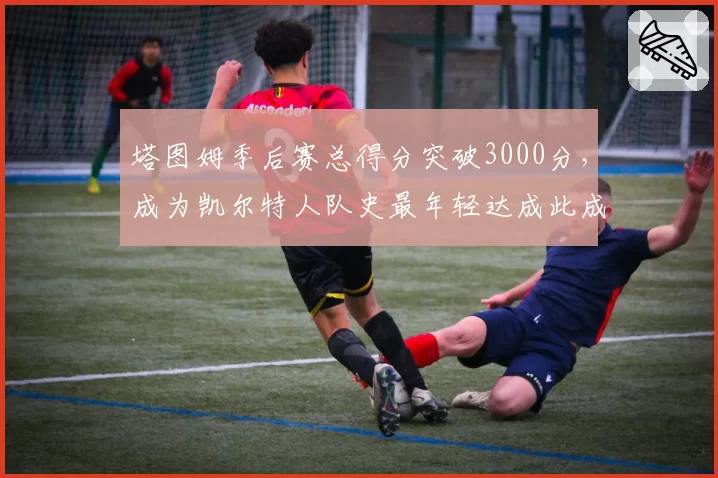塔图姆季后赛总得分突破3000分，成为凯尔特人队史最年轻达成此成就的球员