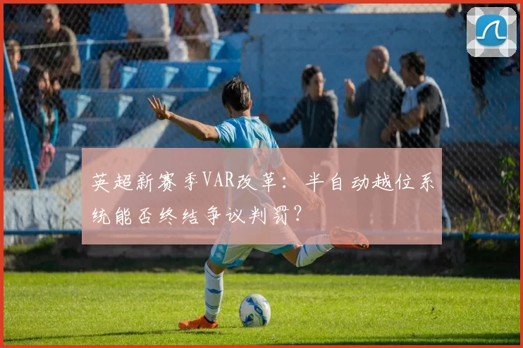 英超新赛季VAR改革:半自动越位系统能否终结争议判罚?