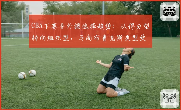 CBA下赛季外援选择趋势:从得分型转向组织型,马尚布鲁克斯类型受追捧
