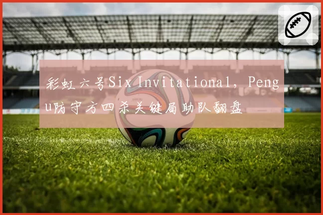 彩虹六号Six Invitational,Pengu防守方四杀关键局助队翻盘