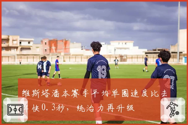 维斯塔潘本赛季平均单圈速度比去年快0.3秒,统治力再升级