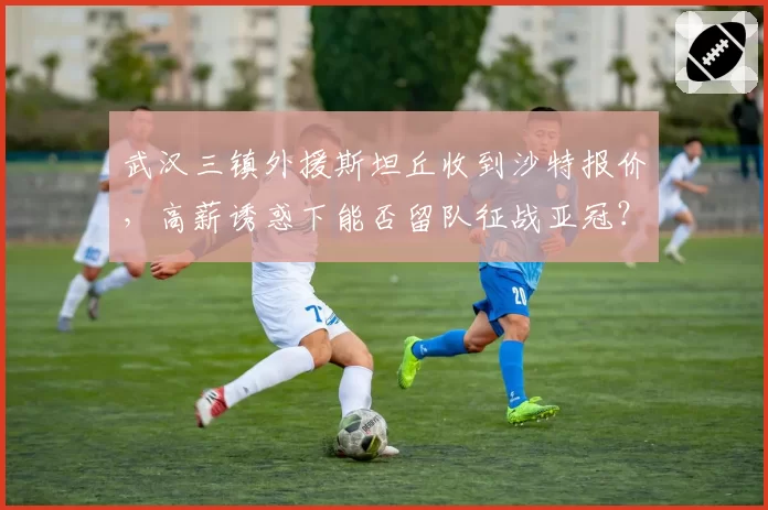 武汉三镇外援斯坦丘收到沙特报价,高薪诱惑下能否留队征战亚冠?