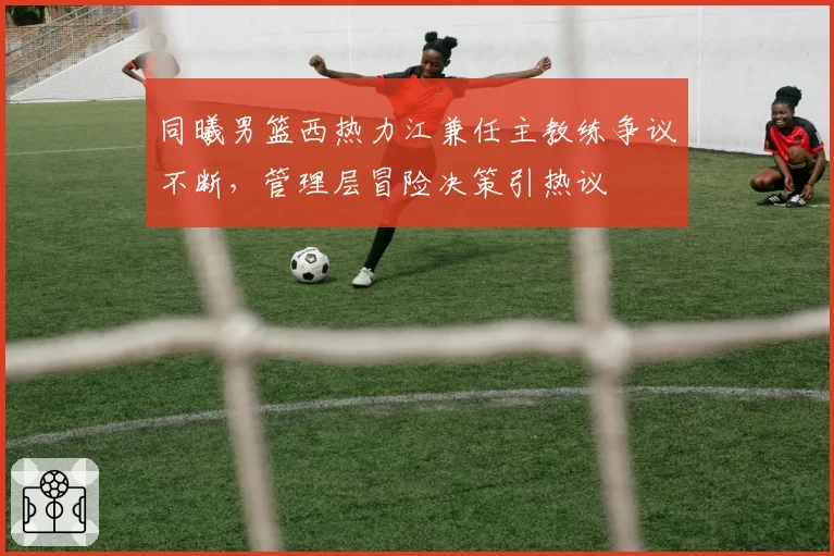 同曦男篮西热力江兼任主教练争议不断，管理层冒险决策引热议