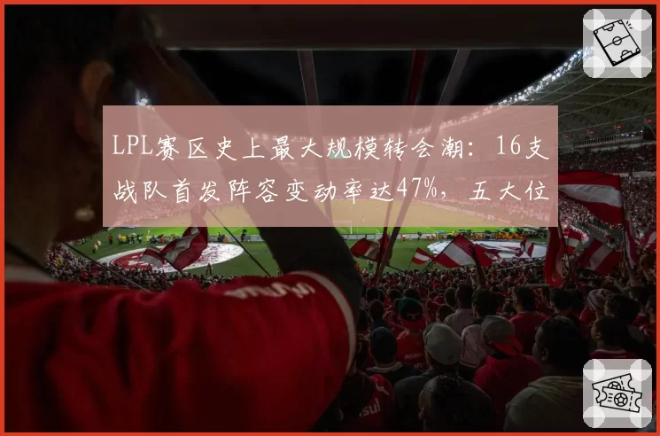 LPL赛区史上最大规模转会潮：16支战队首发阵容变动率达47%，五大位置薪资水涨船高