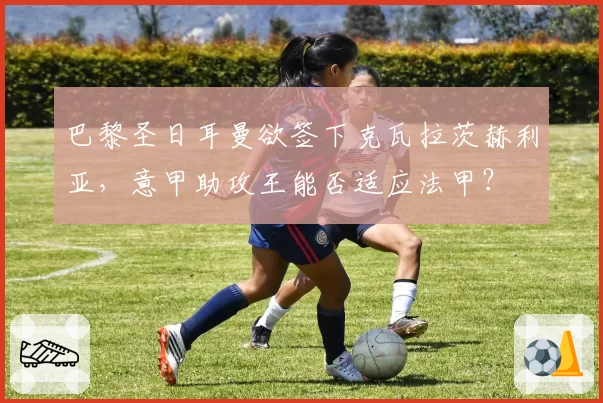 巴黎圣日耳曼欲签下克瓦拉茨赫利亚，意甲助攻王能否适应法甲？