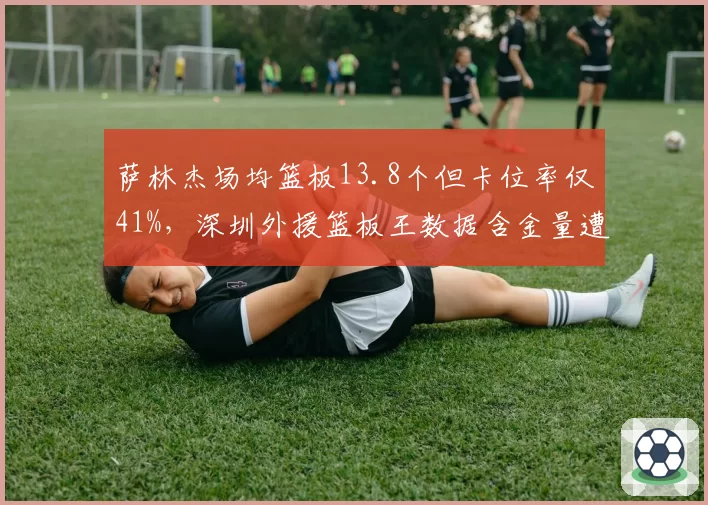 萨林杰场均篮板13.8个但卡位率仅41%,深圳外援篮板王数据含金量遭质疑__br_