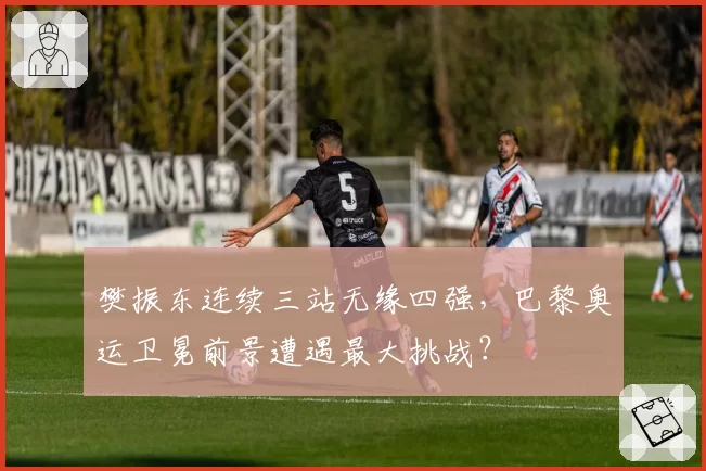 樊振东连续三站无缘四强，巴黎奥运卫冕前景遭遇最大挑战？
