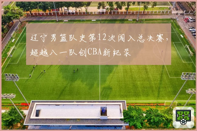 辽宁男篮队史第12次闯入总决赛，超越八一队创CBA新纪录
