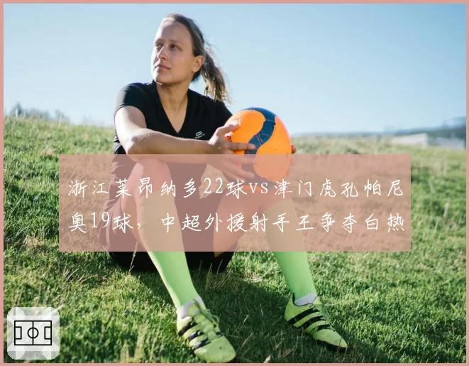 浙江莱昂纳多22球vs津门虎孔帕尼奥19球，中超外援射手王争夺白热化