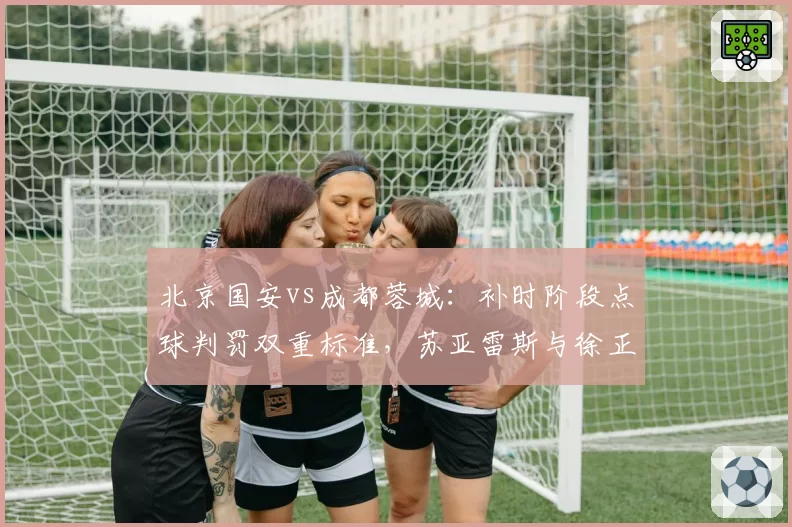 北京国安vs成都蓉城：补时阶段点球判罚双重标准，苏亚雷斯与徐正源教练组爆发冲突