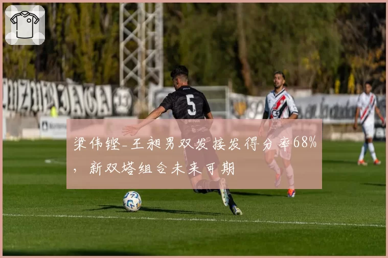 梁伟铿_王昶男双发接发得分率68%,新双塔组合未来可期