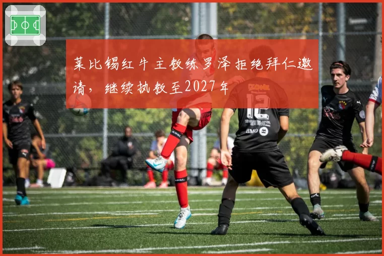 莱比锡红牛主教练罗泽拒绝拜仁邀请，继续执教至2027年